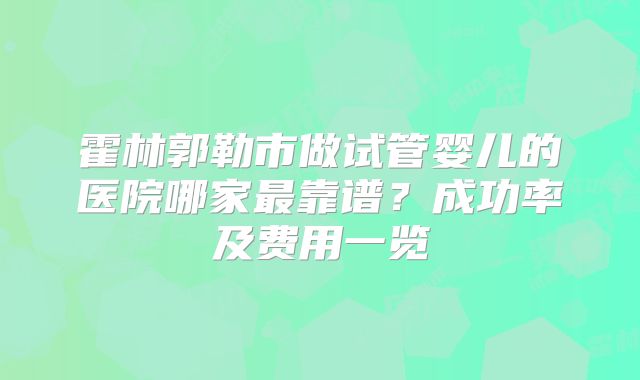 霍林郭勒市做试管婴儿的医院哪家最靠谱？成功率及费用一览