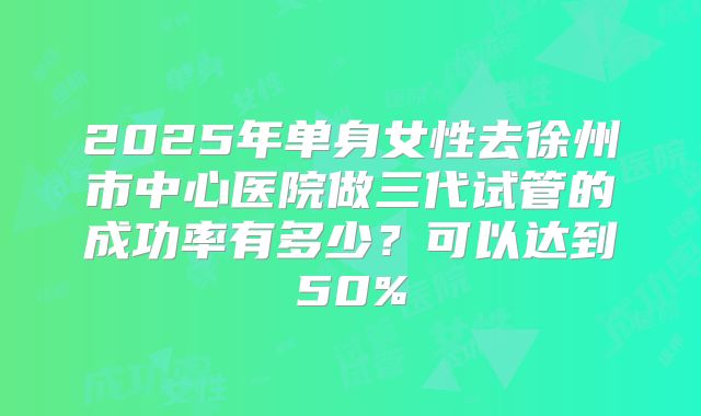 2025年单身女性去徐州市中心医院做三代试管的成功率有多少？可以达到50%