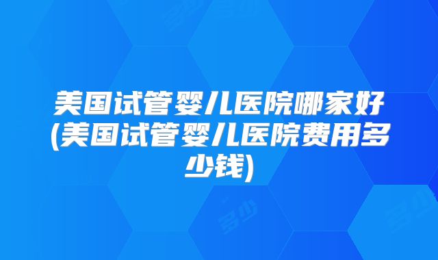 美国试管婴儿医院哪家好(美国试管婴儿医院费用多少钱)