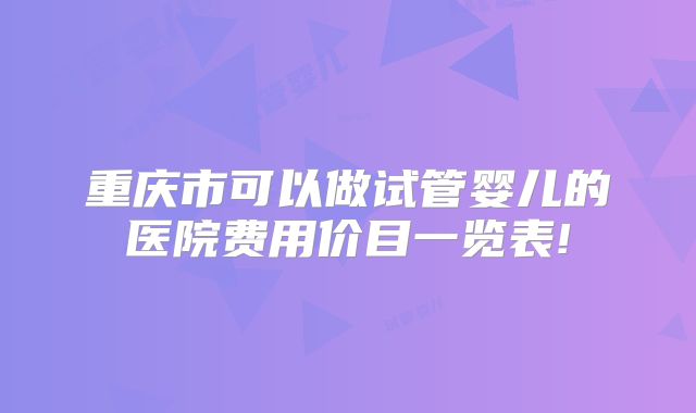 重庆市可以做试管婴儿的医院费用价目一览表!