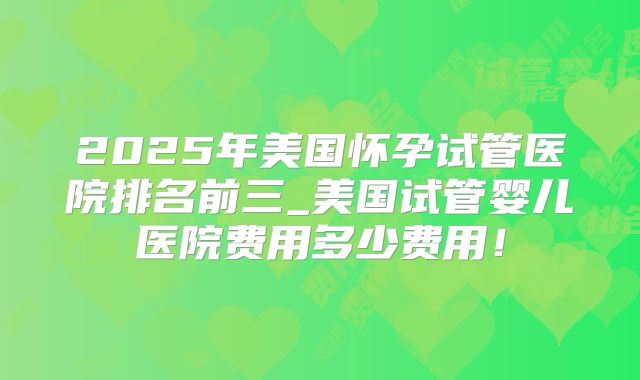 2025年美国怀孕试管医院排名前三_美国试管婴儿医院费用多少费用！