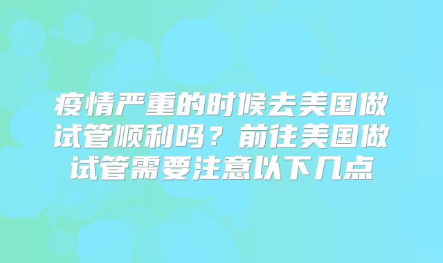 疫情严重的时候去美国做试管顺利吗？前往美国做试管需要注意以下几点