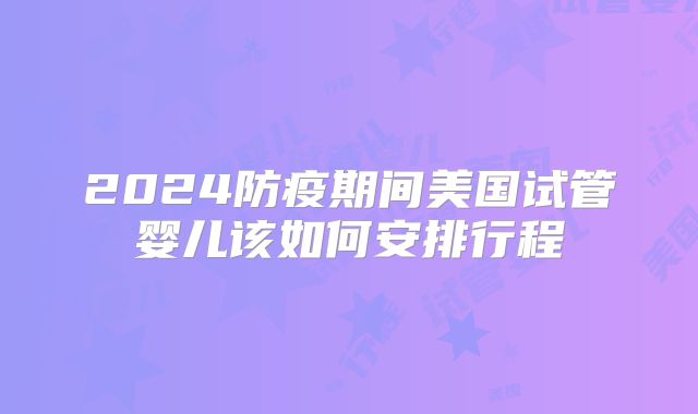 2024防疫期间美国试管婴儿该如何安排行程