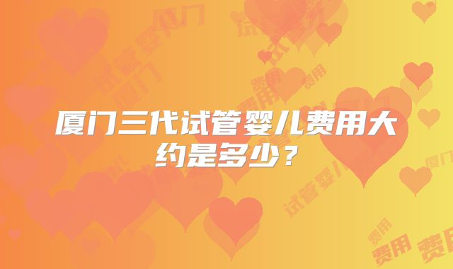厦门三代试管婴儿费用大约是多少？