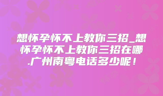 想怀孕怀不上教你三招_想怀孕怀不上教你三招在哪.广州南粤电话多少呢!