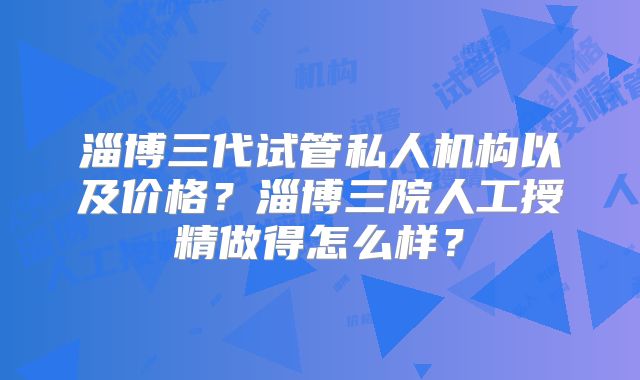 淄博三代试管私人机构以及价格？淄博三院人工授精做得怎么样？
