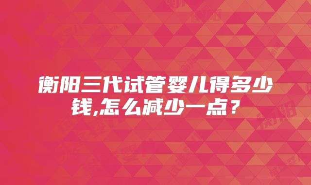 衡阳三代试管婴儿得多少钱,怎么减少一点？