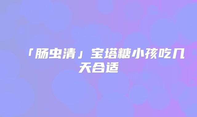 「肠虫清」宝塔糖小孩吃几天合适