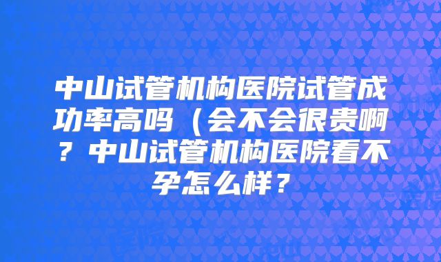 中山试管机构医院试管成功率高吗（会不会很贵啊？中山试管机构医院看不孕怎么样？