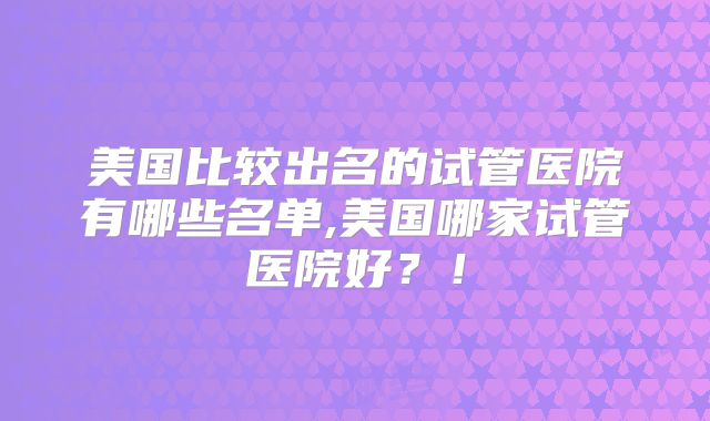 美国比较出名的试管医院有哪些名单,美国哪家试管医院好？！