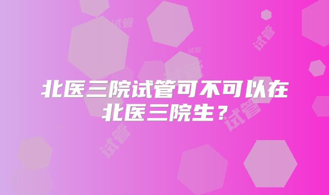 北医三院试管可不可以在北医三院生?
