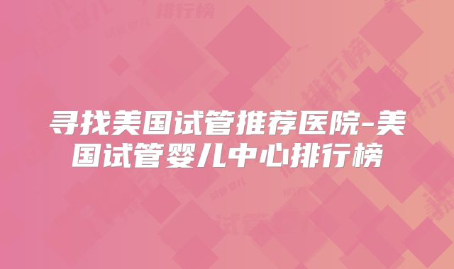 寻找美国试管推荐医院-美国试管婴儿中心排行榜