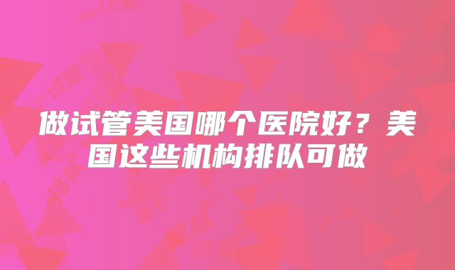 做试管美国哪个医院好?美国这些机构排队可做