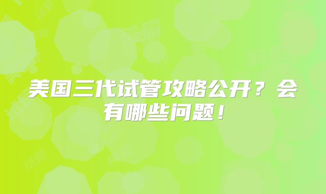 美国三代试管攻略公开？会有哪些问题！