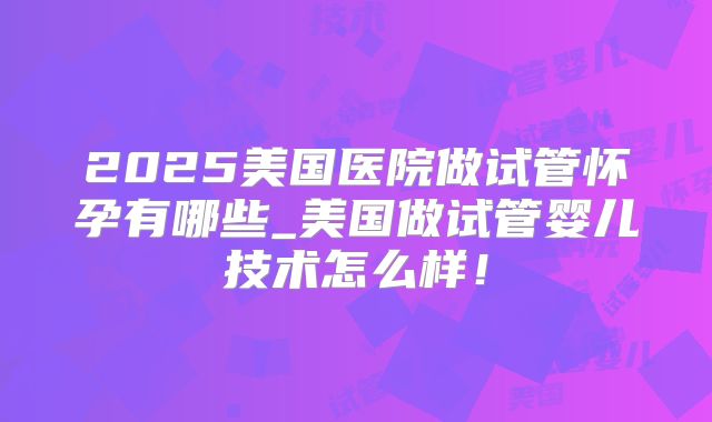 2025美国医院做试管怀孕有哪些_美国做试管婴儿技术怎么样！