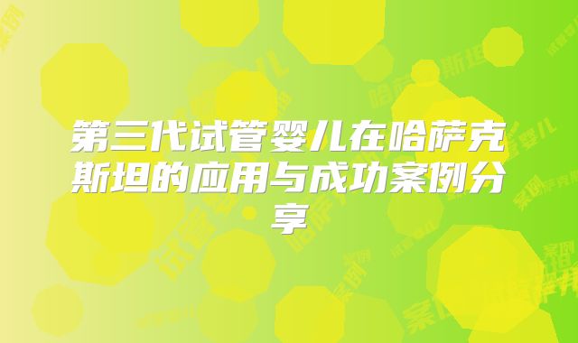 第三代试管婴儿在哈萨克斯坦的应用与成功案例分享