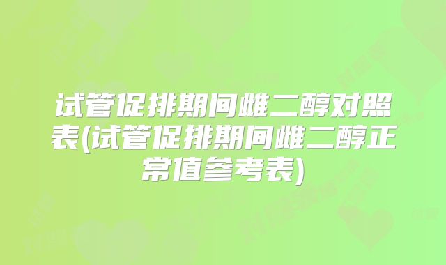 试管促排期间雌二醇对照表(试管促排期间雌二醇正常值参考表)