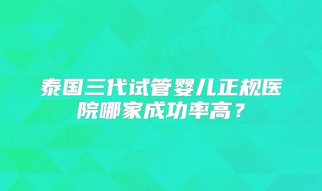 泰国三代试管婴儿正规医院哪家成功率高？