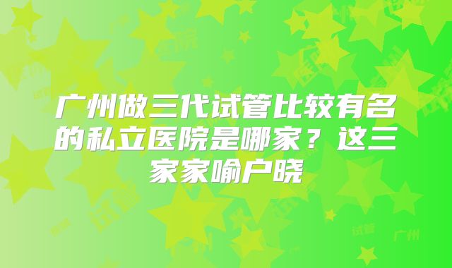广州做三代试管比较有名的私立医院是哪家？这三家家喻户晓