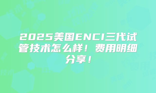 2025美国ENCI三代试管技术怎么样！费用明细分享！