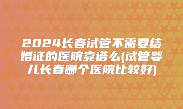 2024长春试管不需要结婚证的医院靠谱么(试管婴儿长春哪个医院比较好)