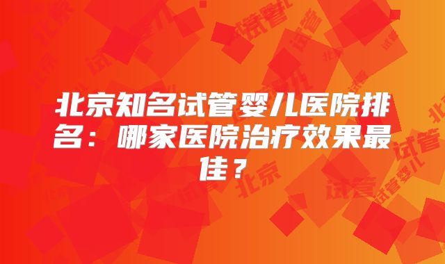 北京知名试管婴儿医院排名：哪家医院治疗效果最佳？