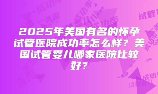 2025年美国有名的怀孕试管医院成功率怎么样？美国试管婴儿哪家医院比较好？