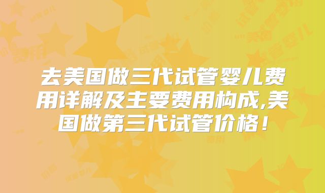 去美国做三代试管婴儿费用详解及主要费用构成,美国做第三代试管价格!