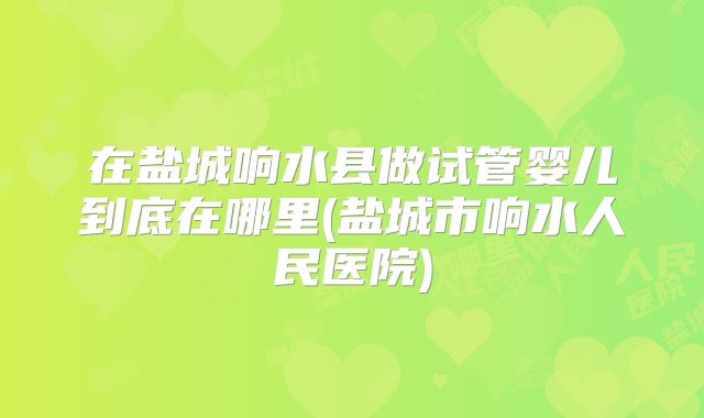 在盐城响水县做试管婴儿到底在哪里(盐城市响水人民医院)