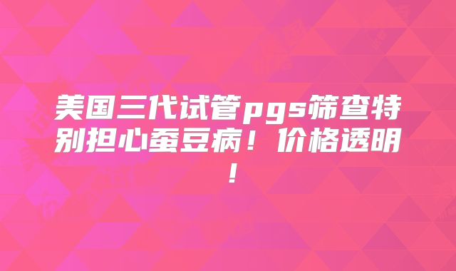 美国三代试管pgs筛查特别担心蚕豆病！价格透明！