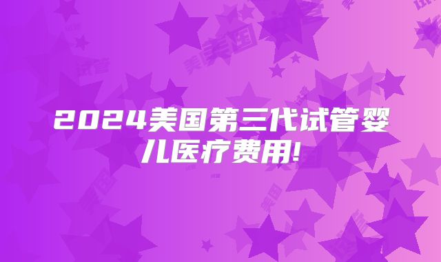 2024美国第三代试管婴儿医疗费用!