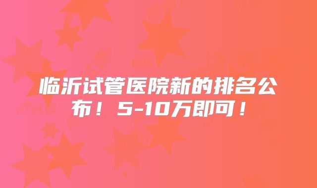 临沂试管医院新的排名公布！5-10万即可！