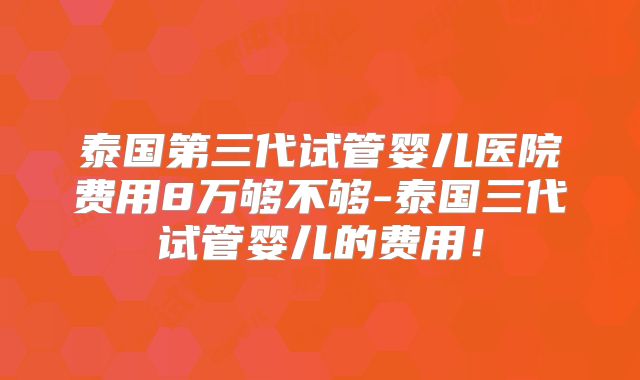 泰国第三代试管婴儿医院费用8万够不够-泰国三代试管婴儿的费用！
