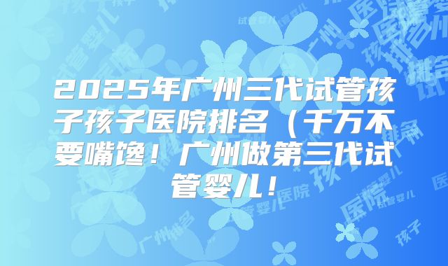 2025年广州三代试管孩子孩子医院排名（千万不要嘴馋！广州做第三代试管婴儿！