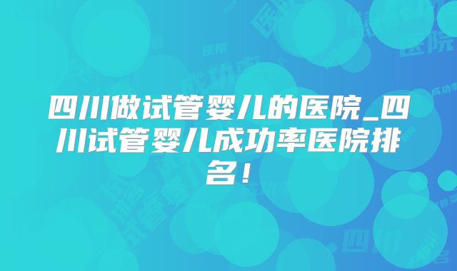 四川做试管婴儿的医院_四川试管婴儿成功率医院排名！
