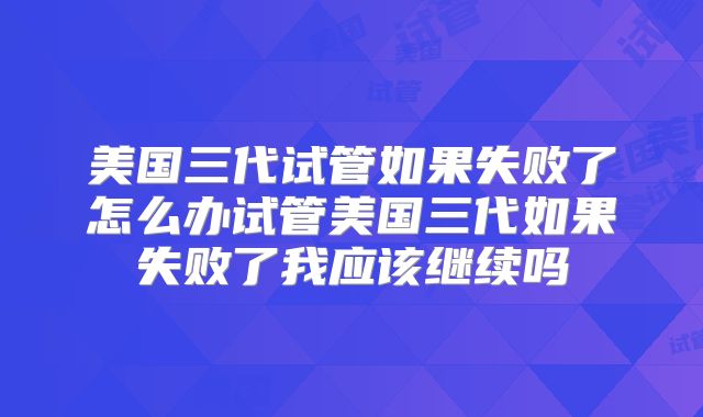 美国三代试管如果失败了怎么办试管美国三代如果失败了我应该继续吗