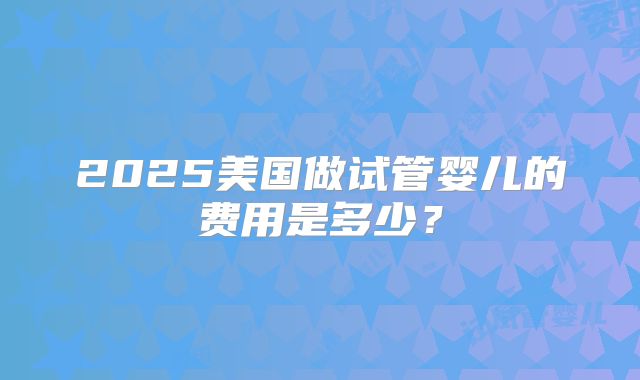 2025美国做试管婴儿的费用是多少？