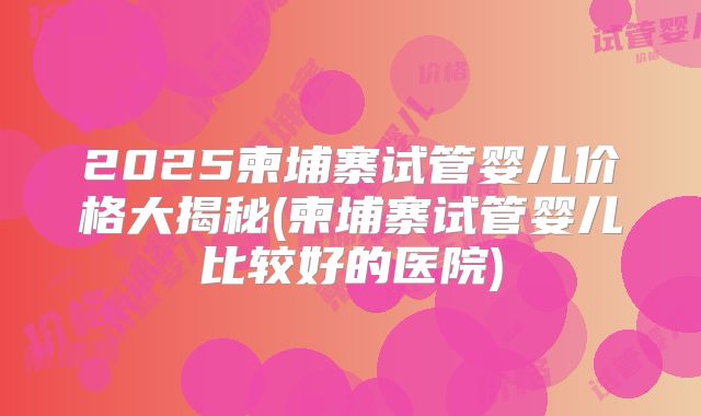 2025柬埔寨试管婴儿价格大揭秘(柬埔寨试管婴儿比较好的医院)