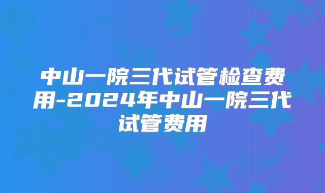中山一院三代试管检查费用-2024年中山一院三代试管费用