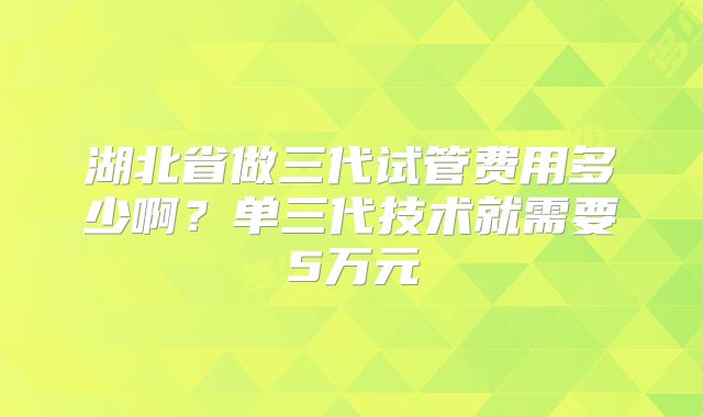 湖北省做三代试管费用多少啊？单三代技术就需要5万元