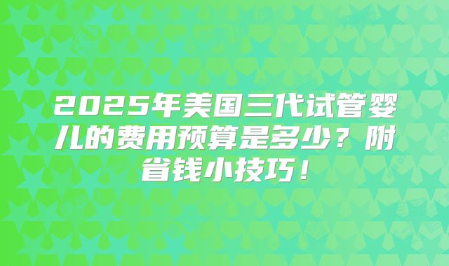 2025年美国三代试管婴儿的费用预算是多少？附省钱小技巧！
