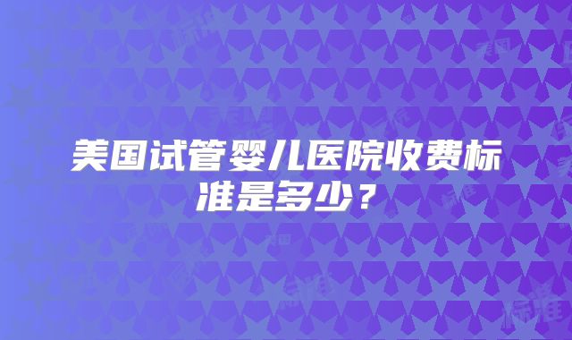 美国试管婴儿医院收费标准是多少？