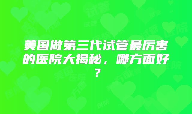 美国做第三代试管最厉害的医院大揭秘,哪方面好?