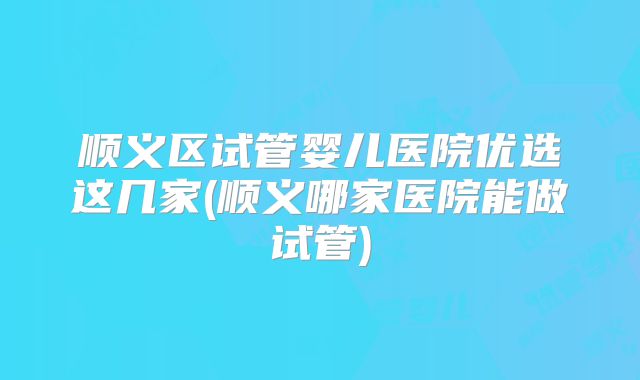 顺义区试管婴儿医院优选这几家(顺义哪家医院能做试管)
