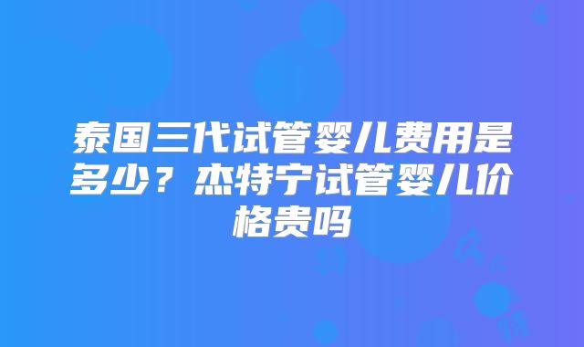 泰国三代试管婴儿费用是多少?杰特宁试管婴儿价格贵吗