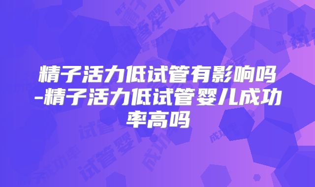 精子活力低试管有影响吗-精子活力低试管婴儿成功率高吗