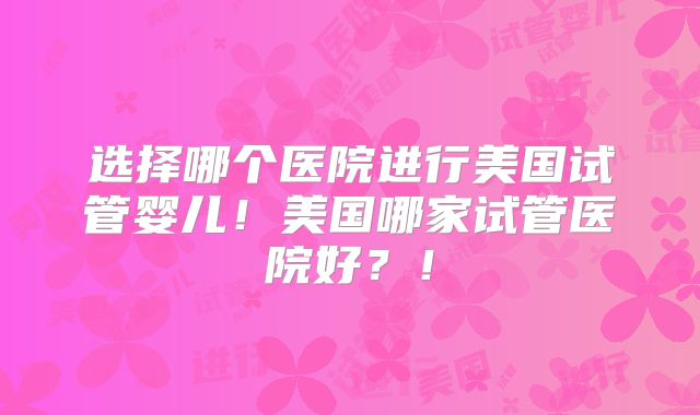选择哪个医院进行美国试管婴儿！美国哪家试管医院好？！