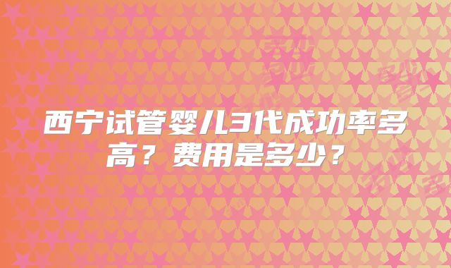 西宁试管婴儿3代成功率多高?费用是多少?