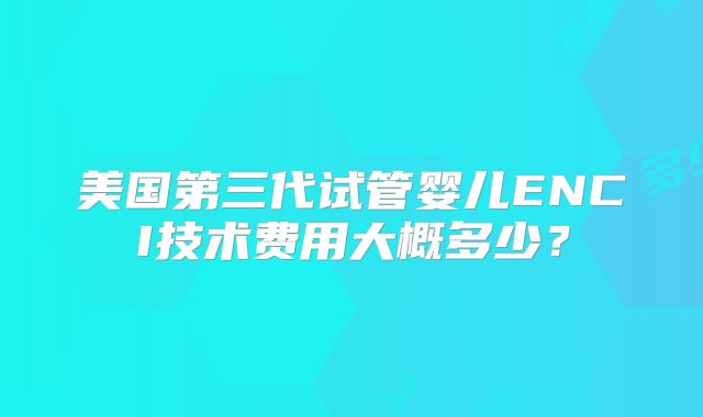 美国第三代试管婴儿ENCI技术费用大概多少？
