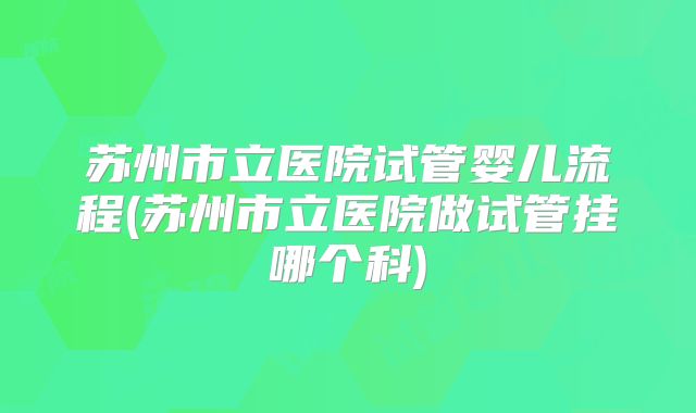 苏州市立医院试管婴儿流程(苏州市立医院做试管挂哪个科)